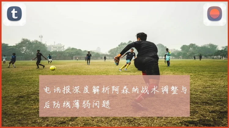 电讯报深度解析阿森纳战术调整与后防线薄弱问题