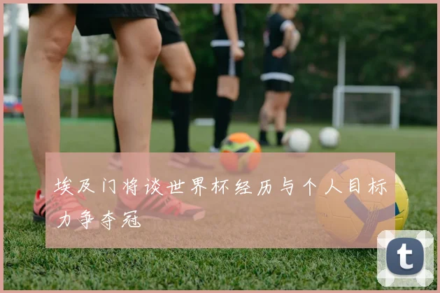 埃及门将谈世界杯经历与个人目标力争夺冠