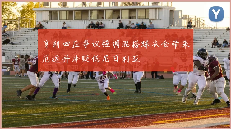 亨利回应争议强调混搭球衣会带来厄运并非贬低尼日利亚