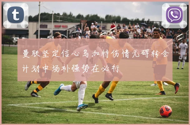 曼联坚定信心乌加特伤情无碍转会计划中场补强势在必行