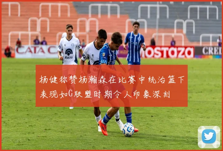 杨健称赞杨瀚森在比赛中统治篮下表现如G联盟时期令人印象深刻