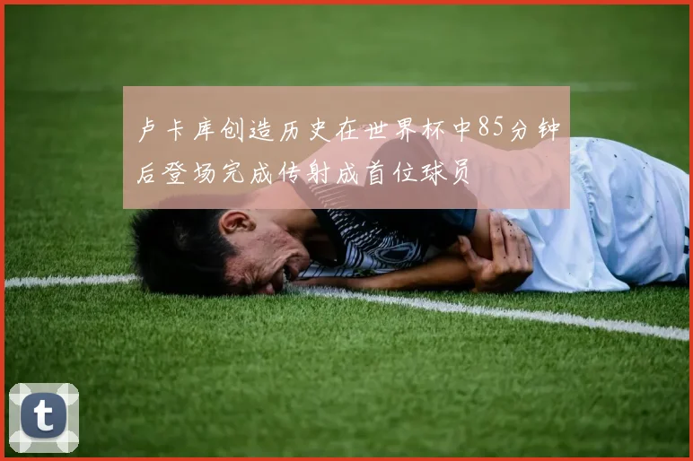 卢卡库创造历史在世界杯中85分钟后登场完成传射成首位球员