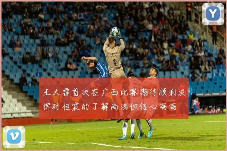 王大雷首次在广西比赛期待顺利发挥对恒宸的了解尚浅但信心满满