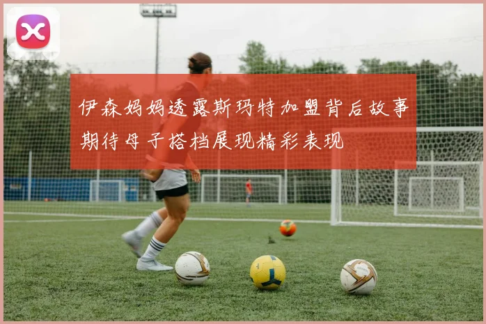 伊森妈妈透露斯玛特加盟背后故事期待母子搭档展现精彩表现