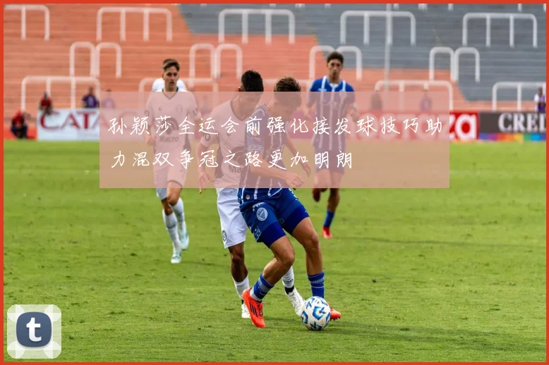 孙颖莎全运会前强化接发球技巧助力混双争冠之路更加明朗