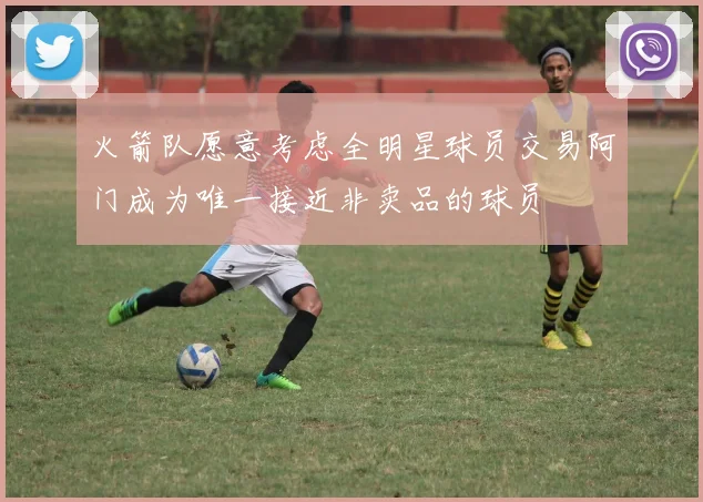 火箭队愿意考虑全明星球员交易阿门成为唯一接近非卖品的球员