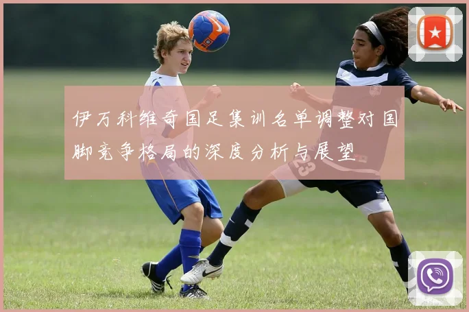 伊万科维奇国足集训名单调整对国脚竞争格局的深度分析与展望