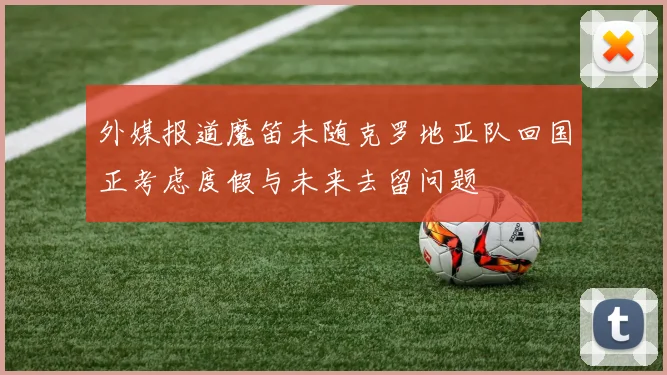 外媒报道魔笛未随克罗地亚队回国正考虑度假与未来去留问题