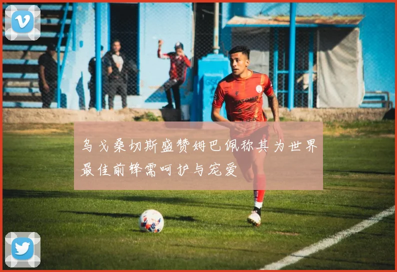 乌戈桑切斯盛赞姆巴佩称其为世界最佳前锋需呵护与宠爱