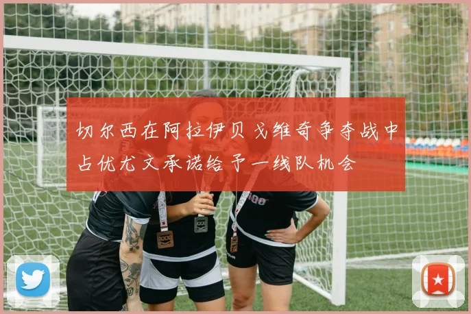 切尔西在阿拉伊贝戈维奇争夺战中占优尤文承诺给予一线队机会