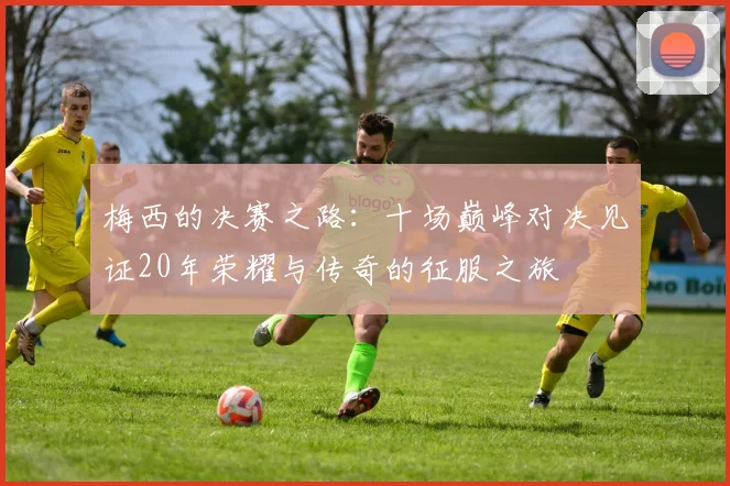 梅西的决赛之路：十场巅峰对决见证20年荣耀与传奇的征服之旅