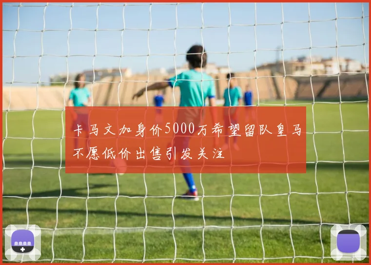 卡马文加身价5000万希望留队皇马不愿低价出售引发关注