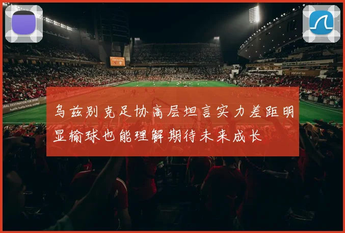 乌兹别克足协高层坦言实力差距明显输球也能理解期待未来成长