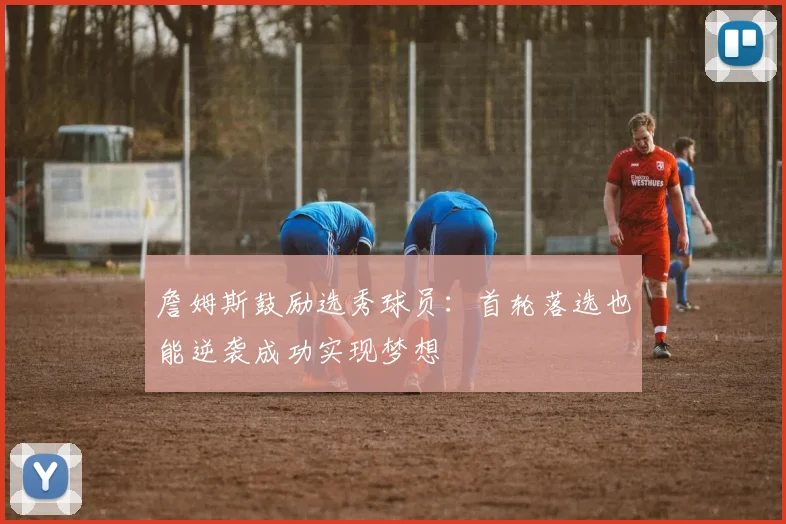 詹姆斯鼓励选秀球员：首轮落选也能逆袭成功实现梦想